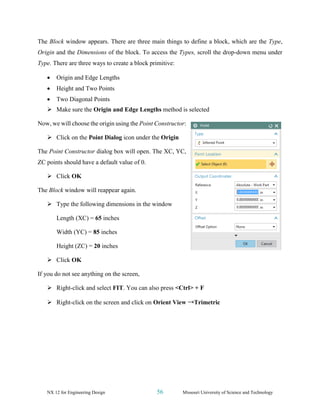 NX 12 for Engineering Design 56 Missouri University of Science and Technology
The Block window appears. There are three main things to define a block, which are the Type,
Origin and the Dimensions of the block. To access the Types, scroll the drop-down menu under
Type. There are three ways to create a block primitive:
• Origin and Edge Lengths
• Height and Two Points
• Two Diagonal Points
➢ Make sure the Origin and Edge Lengths method is selected
Now, we will choose the origin using the Point Constructor:
➢ Click on the Point Dialog icon under the Origin
The Point Constructor dialog box will open. The XC, YC,
ZC points should have a default value of 0.
➢ Click OK
The Block window will reappear again.
➢ Type the following dimensions in the window
Length (XC) = 65 inches
Width (YC) = 85 inches
Height (ZC) = 20 inches
➢ Click OK
If you do not see anything on the screen,
➢ Right-click and select FIT. You can also press <Ctrl> + F
➢ Right-click on the screen and click on Orient View →Trimetric
 