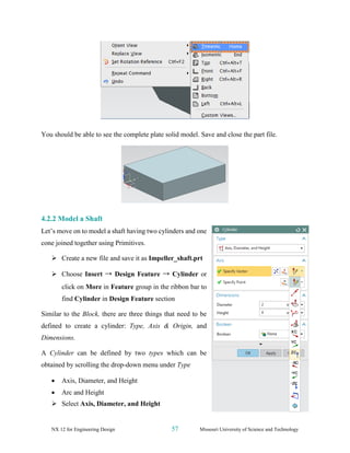 NX 12 for Engineering Design 57 Missouri University of Science and Technology
You should be able to see the complete plate solid model. Save and close the part file.
4.2.2 Model a Shaft
Let’s move on to model a shaft having two cylinders and one
cone joined together using Primitives.
➢ Create a new file and save it as Impeller_shaft.prt
➢ Choose Insert → Design Feature → Cylinder or
click on More in Feature group in the ribbon bar to
find Cylinder in Design Feature section
Similar to the Block, there are three things that need to be
defined to create a cylinder: Type, Axis & Origin, and
Dimensions.
A Cylinder can be defined by two types which can be
obtained by scrolling the drop-down menu under Type
• Axis, Diameter, and Height
• Arc and Height
➢ Select Axis, Diameter, and Height
 