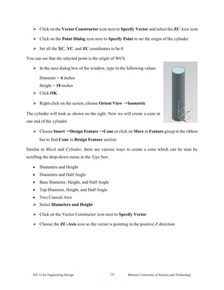 NX 12 for Engineering Design 58 Missouri University of Science and Technology
➢ Click on the Vector Constructor icon next to Specify Vector and select the ZC Axis icon
➢ Click on the Point Dialog icon next to Specify Point to set the origin of the cylinder
➢ Set all the XC, YC, and ZC coordinates to be 0
You can see that the selected point is the origin of WCS
➢ In the next dialog box of the window, type in the following values
Diameter = 4 inches
Height = 18 inches
➢ Click OK
➢ Right-click on the screen, choose Orient View →Isometric
The cylinder will look as shown on the right. Now we will create a cone at
one end of the cylinder.
➢ Choose Insert →Design Feature →Cone or click on More in Feature group in the ribbon
bar to find Cone in Design Feature section
Similar to Block and Cylinder, there are various ways to create a cone which can be seen by
scrolling the drop-down menu in the Type box.
• Diameters and Height
• Diameters and Half Angle
• Base Diameter, Height, and Half Angle
• Top Diameter, Height, and Half Angle
• Two Coaxial Arcs
➢ Select Diameters and Height
➢ Click on the Vector Constructor icon next to Specify Vector
➢ Choose the ZC-Axis icon so the vector is pointing in the positive Z direction
 