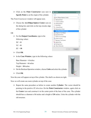 NX 12 for Engineering Design 59 Missouri University of Science and Technology
➢ Click on the Point Constructor icon next to
Specify Point to set the origin of the cylinder.
The Point Constructor window will appear next.
➢ Choose the Arc/Ellipse/Sphere Center icon on
the dialog box and click on the top circular edge
of the cylinder
OR
➢ For the Output Coordinates, type in the
following values:
XC = 0
YC = 0
ZC = 18
➢ Click OK
➢ In the Cone Window, type in the following values:
Base Diameter = 4 inches
Top Diameter = 6 inches
Height = 10 inches
➢ On the Boolean Operation window, choose Unite and select the cylinder
➢ Click OK
Now the cone will appear on top of the cylinder. The shaft is as shown on right.
Now we will create one more cylinder on top of the cone.
➢ Repeat the same procedure as before to create another Cylinder. The vector should be
pointing in the positive ZC-direction. On the Point Constructor window, again click on
the Center icon and construct it at the center point of the base of the cone. The cylinder
should have a diameter of 6 inches and a height of 20 inches. Unite the cylinder with the
old structure.
 