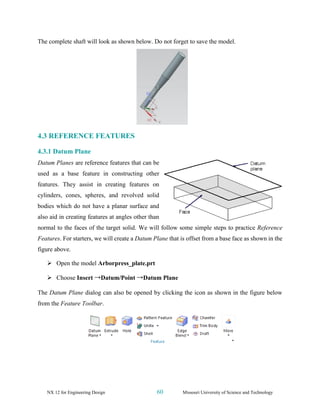 NX 12 for Engineering Design 60 Missouri University of Science and Technology
The complete shaft will look as shown below. Do not forget to save the model.
4.3 REFERENCE FEATURES
4.3.1 Datum Plane
Datum Planes are reference features that can be
used as a base feature in constructing other
features. They assist in creating features on
cylinders, cones, spheres, and revolved solid
bodies which do not have a planar surface and
also aid in creating features at angles other than
normal to the faces of the target solid. We will follow some simple steps to practice Reference
Features. For starters, we will create a Datum Plane that is offset from a base face as shown in the
figure above.
➢ Open the model Arborpress_plate.prt
➢ Choose Insert →Datum/Point →Datum Plane
The Datum Plane dialog can also be opened by clicking the icon as shown in the figure below
from the Feature Toolbar.
 