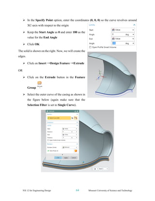 NX 12 for Engineering Design 64 Missouri University of Science and Technology
➢ In the Specify Point option, enter the coordinates (0, 0, 0) so the curve revolves around
XC-axis with respect to the origin
➢ Keep the Start Angle as 0 and enter 180 as the
value for the End Angle
➢ Click OK
The solid is shown on the right. Now, we will create the
edges.
➢ Click on Insert →Design Feature →Extrude
OR
➢ Click on the Extrude button in the Feature
Group
➢ Select the outer curve of the casing as shown in
the figure below (again make sure that the
Selection Filter is set to Single Curve).
 