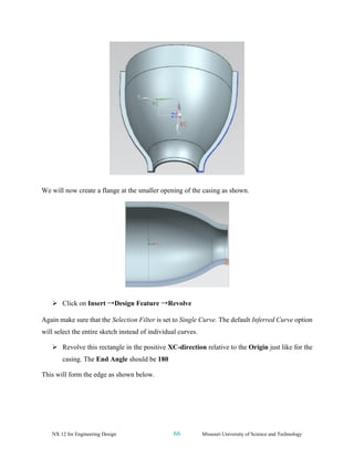 NX 12 for Engineering Design 66 Missouri University of Science and Technology
We will now create a flange at the smaller opening of the casing as shown.
➢ Click on Insert →Design Feature →Revolve
Again make sure that the Selection Filter is set to Single Curve. The default Inferred Curve option
will select the entire sketch instead of individual curves.
➢ Revolve this rectangle in the positive XC-direction relative to the Origin just like for the
casing. The End Angle should be 180
This will form the edge as shown below.
 