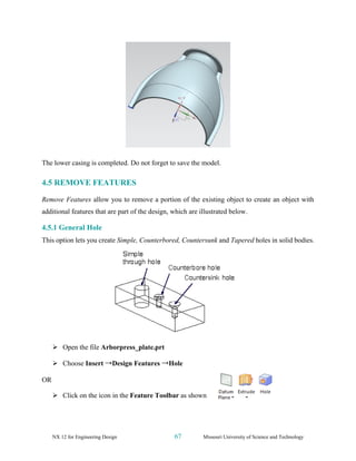 NX 12 for Engineering Design 67 Missouri University of Science and Technology
The lower casing is completed. Do not forget to save the model.
4.5 REMOVE FEATURES
Remove Features allow you to remove a portion of the existing object to create an object with
additional features that are part of the design, which are illustrated below.
4.5.1 General Hole
This option lets you create Simple, Counterbored, Countersunk and Tapered holes in solid bodies.
➢ Open the file Arborpress_plate.prt
➢ Choose Insert →Design Features →Hole
OR
➢ Click on the icon in the Feature Toolbar as shown
 