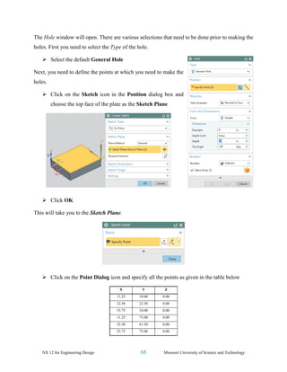 NX 12 for Engineering Design 68 Missouri University of Science and Technology
The Hole window will open. There are various selections that need to be done prior to making the
holes. First you need to select the Type of the hole.
➢ Select the default General Hole
Next, you need to define the points at which you need to make the
holes.
➢ Click on the Sketch icon in the Position dialog box and
choose the top face of the plate as the Sketch Plane
➢ Click OK
This will take you to the Sketch Plane.
➢ Click on the Point Dialog icon and specify all the points as given in the table below
X Y Z
11.25 10.00 0.00
32.50 23.50 0.00
53.75 10.00 0.00
11.25 75.00 0.00
32.50 61.50 0.00
53.75 75.00 0.00
 