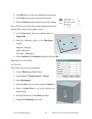 NX 12 for Engineering Design 69 Missouri University of Science and Technology
➢ Click OK after you enter the coordinates of each point
➢ Click Close once you have entered all the points
➢ Click on Finish flag in the top left corner of the window
This will take you out of the Sketch mode and bring back to the
original Hole window on the graphics screen.
➢ In the Form dialog, choose the default option of
Simple Hole
➢ Enter the following values in the Dimensions
window
Diameter = 8 inches
Depth = 25 inches
Tip Angle = 118 degrees
➢ Choose Subtract in the Boolean dialog box and click OK
Make sure to save the model.
4.5.2 Pocket
This creates a cavity in an existing body.
➢ Create a Block using default values
➢ Choose Insert →Design Features →Pocket
➢ Select Rectangular
➢ Select the Face that you want to create the Pocket on
➢ Select a Vertical Face to use as the reference for
dimensioning
➢ Enter the dimensions of the Pocket as shown
➢ Change the Positioning if you want
 