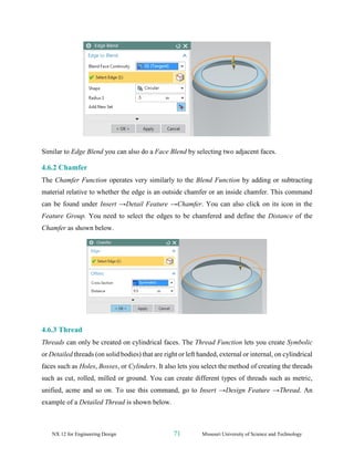 NX 12 for Engineering Design 71 Missouri University of Science and Technology
Similar to Edge Blend you can also do a Face Blend by selecting two adjacent faces.
4.6.2 Chamfer
The Chamfer Function operates very similarly to the Blend Function by adding or subtracting
material relative to whether the edge is an outside chamfer or an inside chamfer. This command
can be found under Insert →Detail Feature →Chamfer. You can also click on its icon in the
Feature Group. You need to select the edges to be chamfered and define the Distance of the
Chamfer as shown below.
4.6.3 Thread
Threads can only be created on cylindrical faces. The Thread Function lets you create Symbolic
or Detailed threads (on solid bodies) that are right or left handed, external or internal, on cylindrical
faces such as Holes, Bosses, or Cylinders. It also lets you select the method of creating the threads
such as cut, rolled, milled or ground. You can create different types of threads such as metric,
unified, acme and so on. To use this command, go to Insert →Design Feature →Thread. An
example of a Detailed Thread is shown below.
 