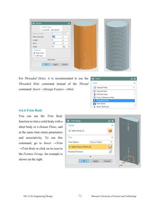 NX 12 for Engineering Design 72 Missouri University of Science and Technology
For Threaded Holes, it is recommended to use the
Threaded Hole command instead of the Thread
command: Insert →Design Feature →Hole
4.6.4 Trim Body
You can use the Trim Body
function to trim a solid body with a
sheet body or a Datum Plane, and
at the same time retain parameters
and associativity. To use this
command, go to Insert →Trim
→Trim Body or click on its icon in
the Feature Group. An example is
shown on the right.
 