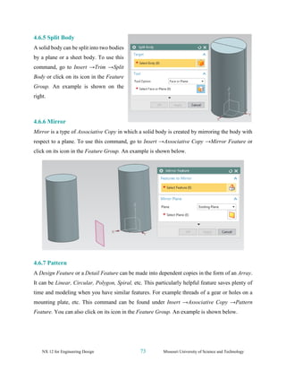 NX 12 for Engineering Design 73 Missouri University of Science and Technology
4.6.5 Split Body
A solid body can be split into two bodies
by a plane or a sheet body. To use this
command, go to Insert →Trim →Split
Body or click on its icon in the Feature
Group. An example is shown on the
right.
4.6.6 Mirror
Mirror is a type of Associative Copy in which a solid body is created by mirroring the body with
respect to a plane. To use this command, go to Insert →Associative Copy →Mirror Feature or
click on its icon in the Feature Group. An example is shown below.
4.6.7 Pattern
A Design Feature or a Detail Feature can be made into dependent copies in the form of an Array.
It can be Linear, Circular, Polygon, Spiral, etc. This particularly helpful feature saves plenty of
time and modeling when you have similar features. For example threads of a gear or holes on a
mounting plate, etc. This command can be found under Insert →Associative Copy →Pattern
Feature. You can also click on its icon in the Feature Group. An example is shown below.
 
