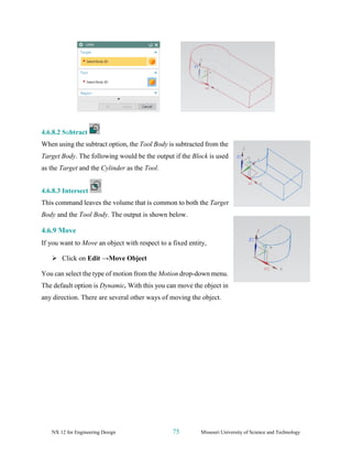 NX 12 for Engineering Design 75 Missouri University of Science and Technology
4.6.8.2 Subtract
When using the subtract option, the Tool Body is subtracted from the
Target Body. The following would be the output if the Block is used
as the Target and the Cylinder as the Tool.
4.6.8.3 Intersect
This command leaves the volume that is common to both the Target
Body and the Tool Body. The output is shown below.
4.6.9 Move
If you want to Move an object with respect to a fixed entity,
➢ Click on Edit →Move Object
You can select the type of motion from the Motion drop-down menu.
The default option is Dynamic. With this you can move the object in
any direction. There are several other ways of moving the object.
 