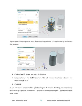NX 12 for Engineering Design 76 Missouri University of Science and Technology
If you choose Distance you can move the selected object in the X-Y-Z direction by the distance
that you enter.
➢ Click on Specify Vector and select the direction.
➢ For example, type 5 in the Distance box. This will translate the cylinder a distance of 5
inches along X-Axis
➢ Click OK
As you can see, we have moved the cylinder along the X-direction. Similarly, we can also copy
the cylinder by a specified distance or to a specified location by selecting the Copy Original option
in the Result.
 