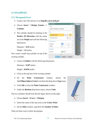 NX 12 for Engineering Design 77 Missouri University of Science and Technology
4.7 EXAMPLES
4.7.1 Hexagonal Screw
➢ Create a new file and save it as Impeller_hexa-bolt.prt
➢ Choose Insert → Design Feature →
Cylinder
➢ The cylinder should be pointing in the
Positive ZC-Direction with the center
set at the Origin and with the following
dimensions:
Diameter = 0.25 inches
Height = 1.5 inches
Now create a small step cylinder on top of the
existing cylinder.
➢ Create a Cylinder with the following dimensions:
Diameter = 0.387 inches
Height = 0.0156 inches
➢ Click on the top face of the existing cylinder
➢ On the Point Constructor window, choose the
Arc/Ellipse/Sphere Center icon from the drop-down Type menu
➢ Click OK to close the Point Constructor window
➢ Under the Boolean drop-down menu, choose Unite
The two cylinders should look like the figure shown on the right.
➢ Choose Insert →Curve →Polygon
➢ Select the center of the top circle as the Center Point
➢ On the Sides window, type 6 for the Number of Sides
There are three ways to draw the polygon.
 