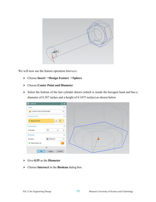 NX 12 for Engineering Design 79 Missouri University of Science and Technology
We will now use the feature operation Intersect.
➢ Choose Insert →Design Feature →Sphere
➢ Choose Center Point and Diameter
➢ Select the bottom of the last cylinder drawn (which is inside the hexagon head and has a
diameter of 0.387 inches and a height of 0.1875 inches) as shown below
➢ Give 0.55 as the Diameter
➢ Choose Intersect in the Boolean dialog box
 