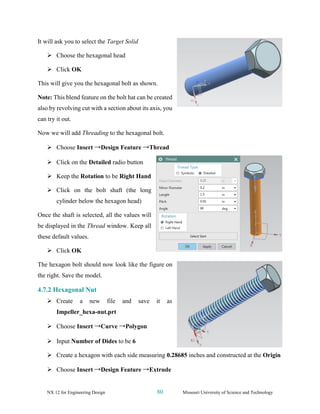 NX 12 for Engineering Design 80 Missouri University of Science and Technology
It will ask you to select the Target Solid
➢ Choose the hexagonal head
➢ Click OK
This will give you the hexagonal bolt as shown.
Note: This blend feature on the bolt hat can be created
also by revolving cut with a section about its axis, you
can try it out.
Now we will add Threading to the hexagonal bolt.
➢ Choose Insert →Design Feature →Thread
➢ Click on the Detailed radio button
➢ Keep the Rotation to be Right Hand
➢ Click on the bolt shaft (the long
cylinder below the hexagon head)
Once the shaft is selected, all the values will
be displayed in the Thread window. Keep all
these default values.
➢ Click OK
The hexagon bolt should now look like the figure on
the right. Save the model.
4.7.2 Hexagonal Nut
➢ Create a new file and save it as
Impeller_hexa-nut.prt
➢ Choose Insert →Curve →Polygon
➢ Input Number of Dides to be 6
➢ Create a hexagon with each side measuring 0.28685 inches and constructed at the Origin
➢ Choose Insert →Design Feature →Extrude
 