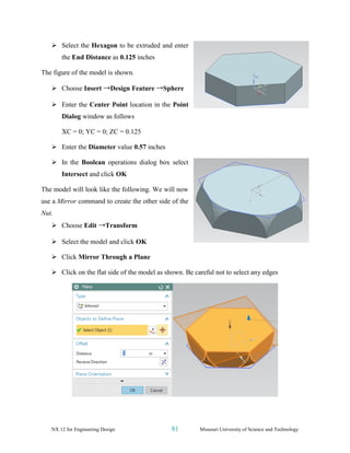 NX 12 for Engineering Design 81 Missouri University of Science and Technology
➢ Select the Hexagon to be extruded and enter
the End Distance as 0.125 inches
The figure of the model is shown.
➢ Choose Insert →Design Feature →Sphere
➢ Enter the Center Point location in the Point
Dialog window as follows
XC = 0; YC = 0; ZC = 0.125
➢ Enter the Diameter value 0.57 inches
➢ In the Boolean operations dialog box select
Intersect and click OK
The model will look like the following. We will now
use a Mirror command to create the other side of the
Nut.
➢ Choose Edit →Transform
➢ Select the model and click OK
➢ Click Mirror Through a Plane
➢ Click on the flat side of the model as shown. Be careful not to select any edges
 