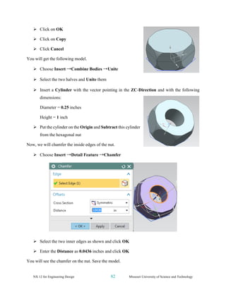 NX 12 for Engineering Design 82 Missouri University of Science and Technology
➢ Click on OK
➢ Click on Copy
➢ Click Cancel
You will get the following model.
➢ Choose Insert →Combine Bodies →Unite
➢ Select the two halves and Unite them
➢ Insert a Cylinder with the vector pointing in the ZC-Direction and with the following
dimensions:
Diameter = 0.25 inches
Height = 1 inch
➢ Put the cylinder on the Origin and Subtract this cylinder
from the hexagonal nut
Now, we will chamfer the inside edges of the nut.
➢ Choose Insert →Detail Feature →Chamfer
➢ Select the two inner edges as shown and click OK
➢ Enter the Distance as 0.0436 inches and click OK
You will see the chamfer on the nut. Save the model.
 