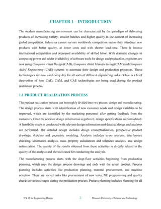 NX 12 for Engineering Design 2 Missouri University of Science and Technology
CHAPTER 1 – INTRODUCTION
The modern manufacturing environment can be characterized by the paradigm of delivering
products of increasing variety, smaller batches and higher quality in the context of increasing
global competition. Industries cannot survive worldwide competition unless they introduce new
products with better quality, at lower costs and with shorter lead-time. There is intense
international competition and decreased availability of skilled labor. With dramatic changes in
computing power and wider availability of software tools for design and production, engineers are
now using Computer Aided Design (CAD), Computer Aided Manufacturing (CAM) and Computer
Aided Engineering (CAE) systems to automate their design and production processes. These
technologies are now used every day for all sorts of different engineering tasks. Below is a brief
description of how CAD, CAM, and CAE technologies are being used during the product
realization process.
1.1 PRODUCT REALIZATION PROCESS
The product realization process can be roughly divided into two phases: design and manufacturing.
The design process starts with identification of new customer needs and design variables to be
improved, which are identified by the marketing personnel after getting feedback from the
customers. Once the relevant design information is gathered, design specifications are formulated.
A feasibility study is conducted with relevant design information and detailed design and analyses
are performed. The detailed design includes design conceptualization, prospective product
drawings, sketches and geometric modeling. Analysis includes stress analysis, interference
checking, kinematics analysis, mass property calculations and tolerance analysis, and design
optimization. The quality of the results obtained from these activities is directly related to the
quality of the analysis and the tools used for conducting the analysis.
The manufacturing process starts with the shop-floor activities beginning from production
planning, which uses the design process drawings and ends with the actual product. Process
planning includes activities like production planning, material procurement, and machine
selection. There are varied tasks like procurement of new tools, NC programming and quality
checks at various stages during the production process. Process planning includes planning for all
 
