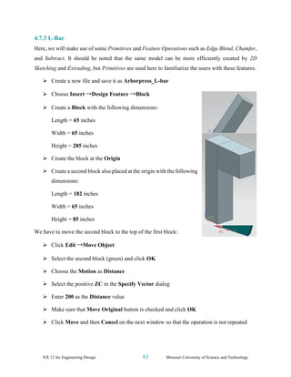 NX 12 for Engineering Design 83 Missouri University of Science and Technology
4.7.3 L-Bar
Here, we will make use of some Primitives and Feature Operations such as Edge Blend, Chamfer,
and Subtract. It should be noted that the same model can be more efficiently created by 2D
Sketching and Extruding, but Primitives are used here to familiarize the users with these features.
➢ Create a new file and save it as Arborpress_L-bar
➢ Choose Insert →Design Feature →Block
➢ Create a Block with the following dimensions:
Length = 65 inches
Width = 65 inches
Height = 285 inches
➢ Create the block at the Origin
➢ Create a second block also placed at the origin with the following
dimensions:
Length = 182 inches
Width = 65 inches
Height = 85 inches
We have to move the second block to the top of the first block:
➢ Click Edit →Move Object
➢ Select the second block (green) and click OK
➢ Choose the Motion as Distance
➢ Select the positive ZC in the Specify Vector dialog
➢ Enter 200 as the Distance value
➢ Make sure that Move Original button is checked and click OK
➢ Click Move and then Cancel on the next window so that the operation is not repeated
 