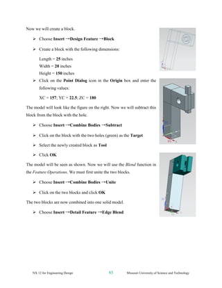 NX 12 for Engineering Design 85 Missouri University of Science and Technology
Now we will create a block.
➢ Choose Insert →Design Feature →Block
➢ Create a block with the following dimensions:
Length = 25 inches
Width = 20 inches
Height = 150 inches
➢ Click on the Point Dialog icon in the Origin box and enter the
following values:
XC = 157; YC = 22.5; ZC = 180
The model will look like the figure on the right. Now we will subtract this
block from the block with the hole.
➢ Choose Insert →Combine Bodies →Subtract
➢ Click on the block with the two holes (green) as the Target
➢ Select the newly created block as Tool
➢ Click OK
The model will be seen as shown. Now we will use the Blend function in
the Feature Operations. We must first unite the two blocks.
➢ Choose Insert →Combine Bodies →Unite
➢ Click on the two blocks and click OK
The two blocks are now combined into one solid model.
➢ Choose Insert →Detail Feature →Edge Blend
 