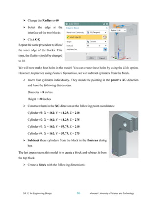 NX 12 for Engineering Design 86 Missouri University of Science and Technology
➢ Change the Radius to 60
➢ Select the edge at the
interface of the two blocks
➢ Click OK
Repeat the same procedure to Blend
the inner edge of the blocks. This
time, the Radius should be changed
to 30.
We will now make four holes in the model. You can create these holes by using the Hole option.
However, to practice using Feature Operations, we will subtract cylinders from the block.
➢ Insert four cylinders individually. They should be pointing in the positive XC-direction
and have the following dimensions.
Diameter = 8 inches
Height = 20 inches
➢ Construct them in the XC-direction at the following point coordinates:
Cylinder #1: X = 162; Y = 11.25; Z = 210
Cylinder #2: X = 162; Y = 11.25; Z = 275
Cylinder #3: X = 162; Y = 53.75; Z = 210
Cylinder #4: X = 162; Y = 53.75; Z = 275
➢ Subtract these cylinders from the block in the Boolean dialog
box
The last operation on this model is to create a block and subtract it from
the top block.
➢ Create a Block with the following dimensions:
 