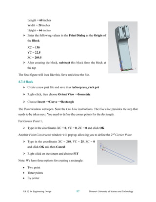 NX 12 for Engineering Design 87 Missouri University of Science and Technology
Length = 60 inches
Width = 20 inches
Height = 66 inches
➢ Enter the following values in the Point Dialog as the Origin of
the Block
XC = 130
YC = 22.5
ZC = 209.5
➢ After creating the block, subtract this block from the block at
the top
The final figure will look like this. Save and close the file.
4.7.4 Rack
➢ Create a new part file and save it as Arborpress_rack.prt
➢ Right-click, then choose Orient View →Isometric
➢ Choose Insert →Curve →Rectangle
The Point window will open. Note the Cue Line instructions. The Cue Line provides the step that
needs to be taken next. You need to define the corner points for the Rectangle.
For Corner Point 1,
➢ Type in the coordinates XC = 0, YC = 0, ZC = 0 and click OK
Another Point Constructor window will pop up, allowing you to define the 2nd
Corner Point
➢ Type in the coordinates XC = 240, YC = 25, ZC = 0
and click OK and then Cancel
➢ Right-click on the screen and choose FIT
Note: We have three options for creating a rectangle:
• Two point
• Three points
• By center
 