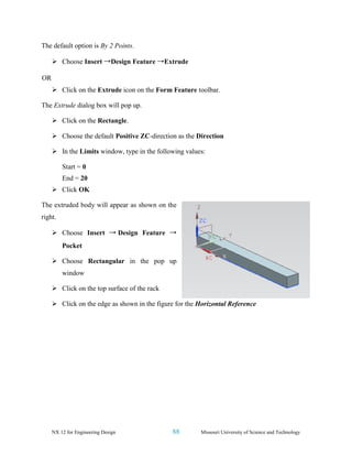 NX 12 for Engineering Design 88 Missouri University of Science and Technology
The default option is By 2 Points.
➢ Choose Insert →Design Feature →Extrude
OR
➢ Click on the Extrude icon on the Form Feature toolbar.
The Extrude dialog box will pop up.
➢ Click on the Rectangle.
➢ Choose the default Positive ZC-direction as the Direction
➢ In the Limits window, type in the following values:
Start = 0
End = 20
➢ Click OK
The extruded body will appear as shown on the
right.
➢ Choose Insert → Design Feature →
Pocket
➢ Choose Rectangular in the pop up
window
➢ Click on the top surface of the rack
➢ Click on the edge as shown in the figure for the Horizontal Reference
 