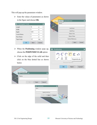 NX 12 for Engineering Design 89 Missouri University of Science and Technology
This will pop up the parameters window.
➢ Enter the values of parameters as shown
in the figure and choose OK
➢ When the Positioning window pops up,
choose the PERPENDICULAR option
➢ Click on the edge of the solid and then
click on the blue dotted line as shown
below
 