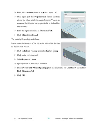 NX 12 for Engineering Design 90 Missouri University of Science and Technology
➢ Enter the Expression value as 37.8 and Choose OK
➢ Once again pick the Perpendicular option and then
choose the other set of the edges along the Y-Axis, as
shown on the right (the one perpendicular to the last blue
line selected)
➢ Enter the expression value as 10 and click OK
➢ Click OK and then Cancel
The model will now look as follows.
Let us create the instances of the slot as the teeth of the Rack to
be meshed with Pinion.
➢ Click on Pattern Feature icon in the Feature Group
➢ Click on the pocket created
➢ Select Layout as Linear
➢ Specify vector as positive XC direction
➢ Choose Count and Pitch in Spacing option and enter value for Count as 19 and that for
Pitch Distance as 9.4
➢ Click OK
 