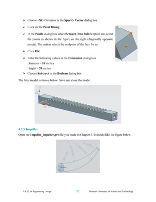 NX 12 for Engineering Design 92 Missouri University of Science and Technology
➢ Choose –XC-Direction in the Specify Vector dialog box
➢ Click on the Point Dialog
➢ In the Points dialog box select Between Two Points option and select
the points as shown in the figure on the right (diagonally opposite
points). The option selects the midpoint of the face for us
➢ Click OK
➢ Enter the following values in the Dimension dialog box
Diameter = 10 inches
Height = 20 inches
➢ Choose Subtract in the Boolean dialog box
The final model is shown below. Save and close the model.
4.7.5 Impeller
Open the Impeller_impeller.prt file you made in Chapter 3. It should like the figure below.
 