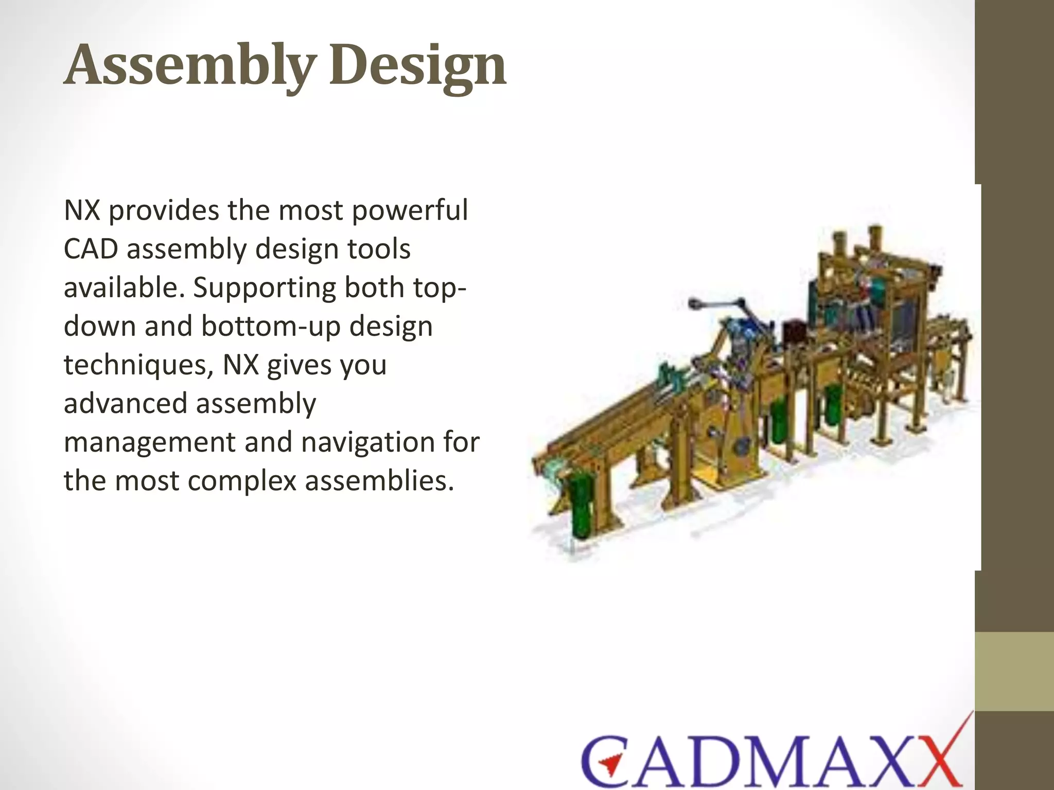 Assembly Design
NX provides the most powerful
CAD assembly design tools
available. Supporting both top-
down and bottom-up design
techniques, NX gives you
advanced assembly
management and navigation for
the most complex assemblies.
 