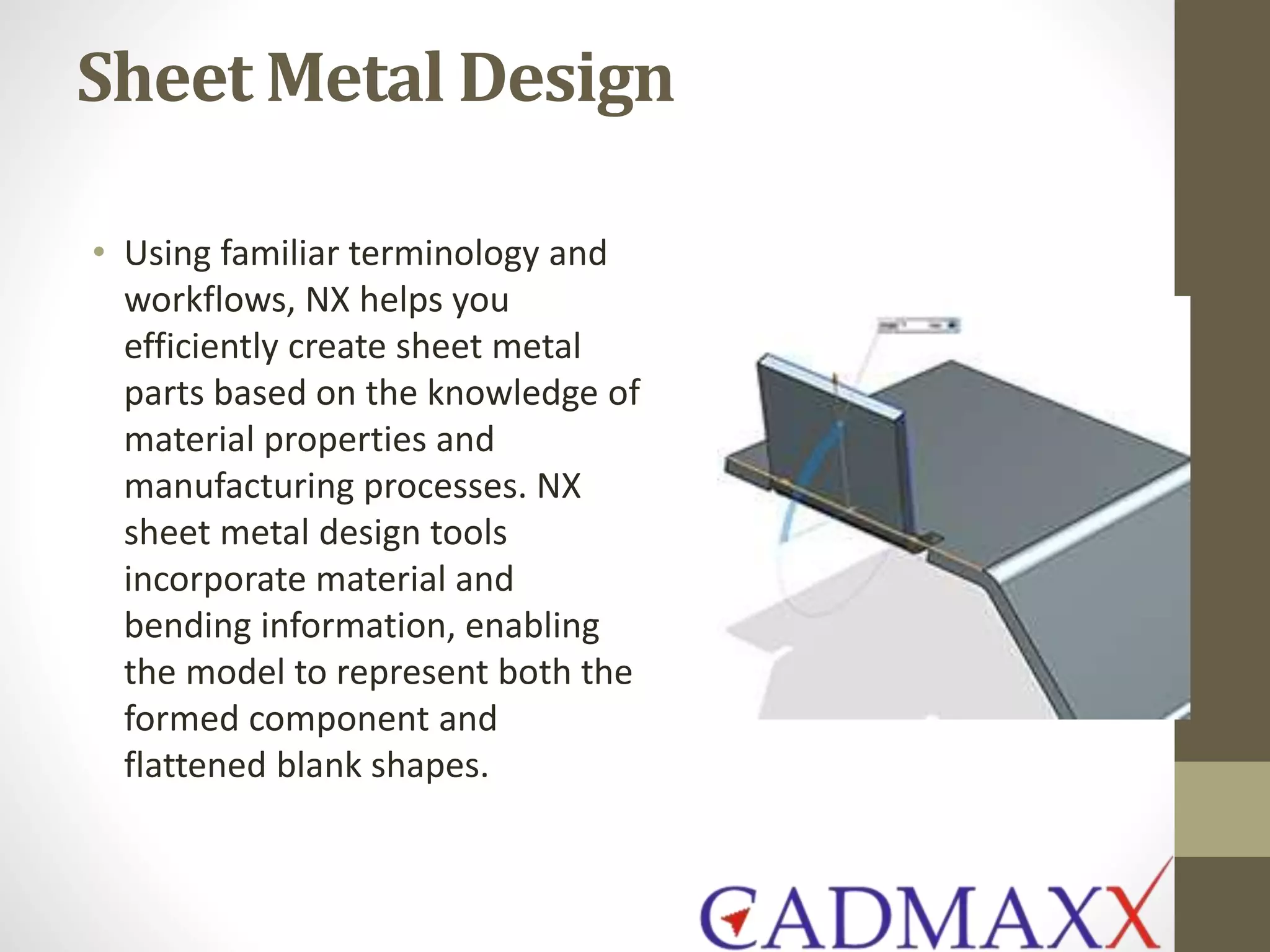 Sheet Metal Design
• Using familiar terminology and
workflows, NX helps you
efficiently create sheet metal
parts based on the knowledge of
material properties and
manufacturing processes. NX
sheet metal design tools
incorporate material and
bending information, enabling
the model to represent both the
formed component and
flattened blank shapes.
 