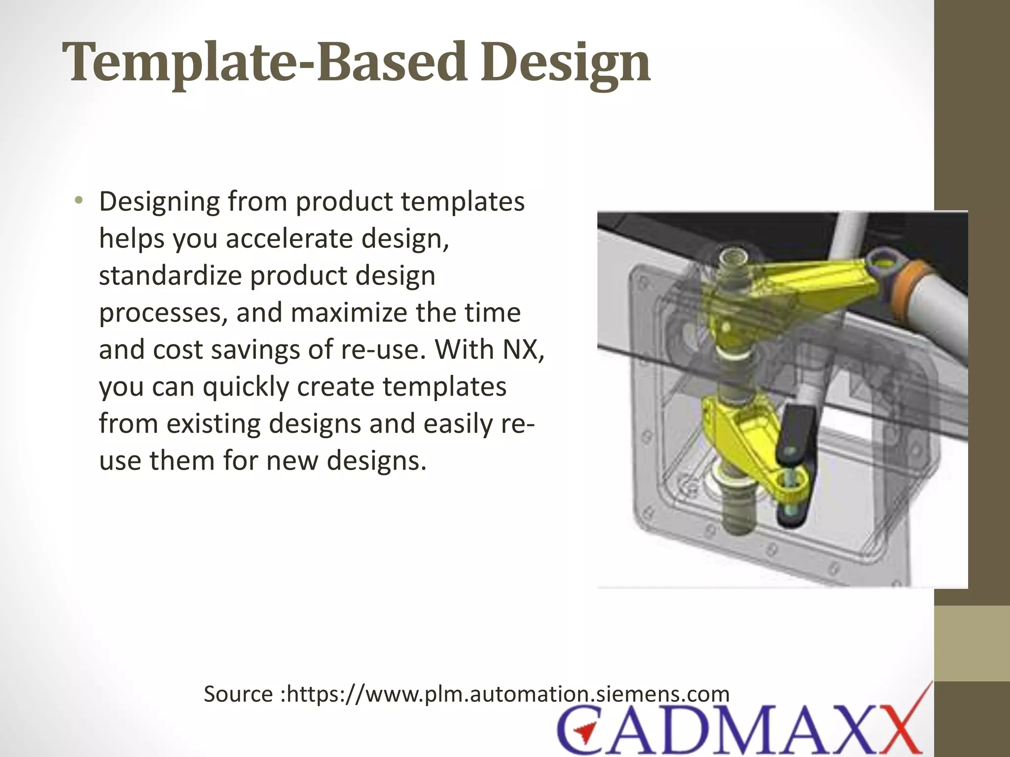 Template-Based Design
• Designing from product templates
helps you accelerate design,
standardize product design
processes, and maximize the time
and cost savings of re-use. With NX,
you can quickly create templates
from existing designs and easily re-
use them for new designs.
Source :https://www.plm.automation.siemens.com
 