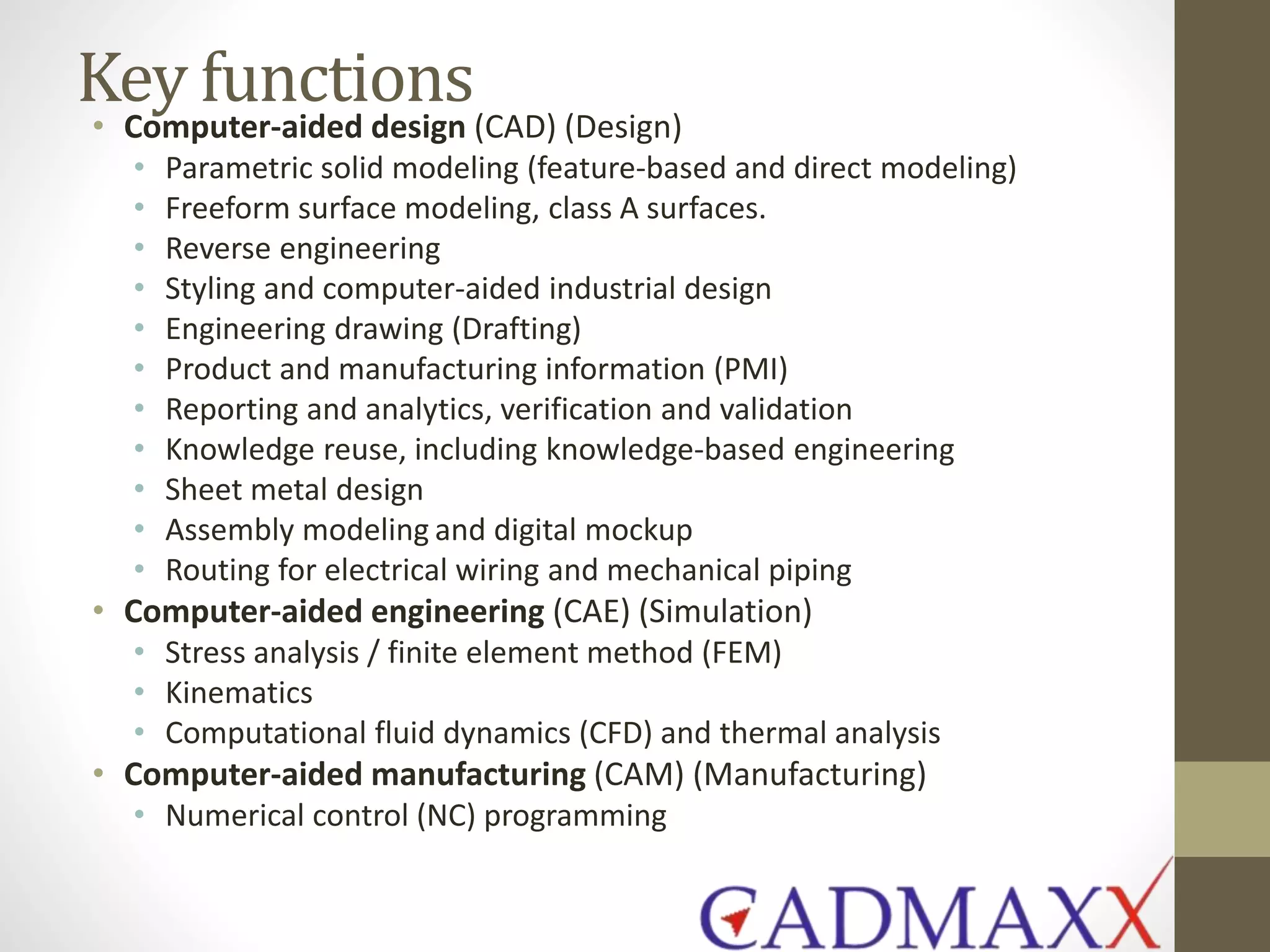 Key functions
• Computer-aided design (CAD) (Design)
• Parametric solid modeling (feature-based and direct modeling)
• Freeform surface modeling, class A surfaces.
• Reverse engineering
• Styling and computer-aided industrial design
• Engineering drawing (Drafting)
• Product and manufacturing information (PMI)
• Reporting and analytics, verification and validation
• Knowledge reuse, including knowledge-based engineering
• Sheet metal design
• Assembly modeling and digital mockup
• Routing for electrical wiring and mechanical piping
• Computer-aided engineering (CAE) (Simulation)
• Stress analysis / finite element method (FEM)
• Kinematics
• Computational fluid dynamics (CFD) and thermal analysis
• Computer-aided manufacturing (CAM) (Manufacturing)
• Numerical control (NC) programming
 