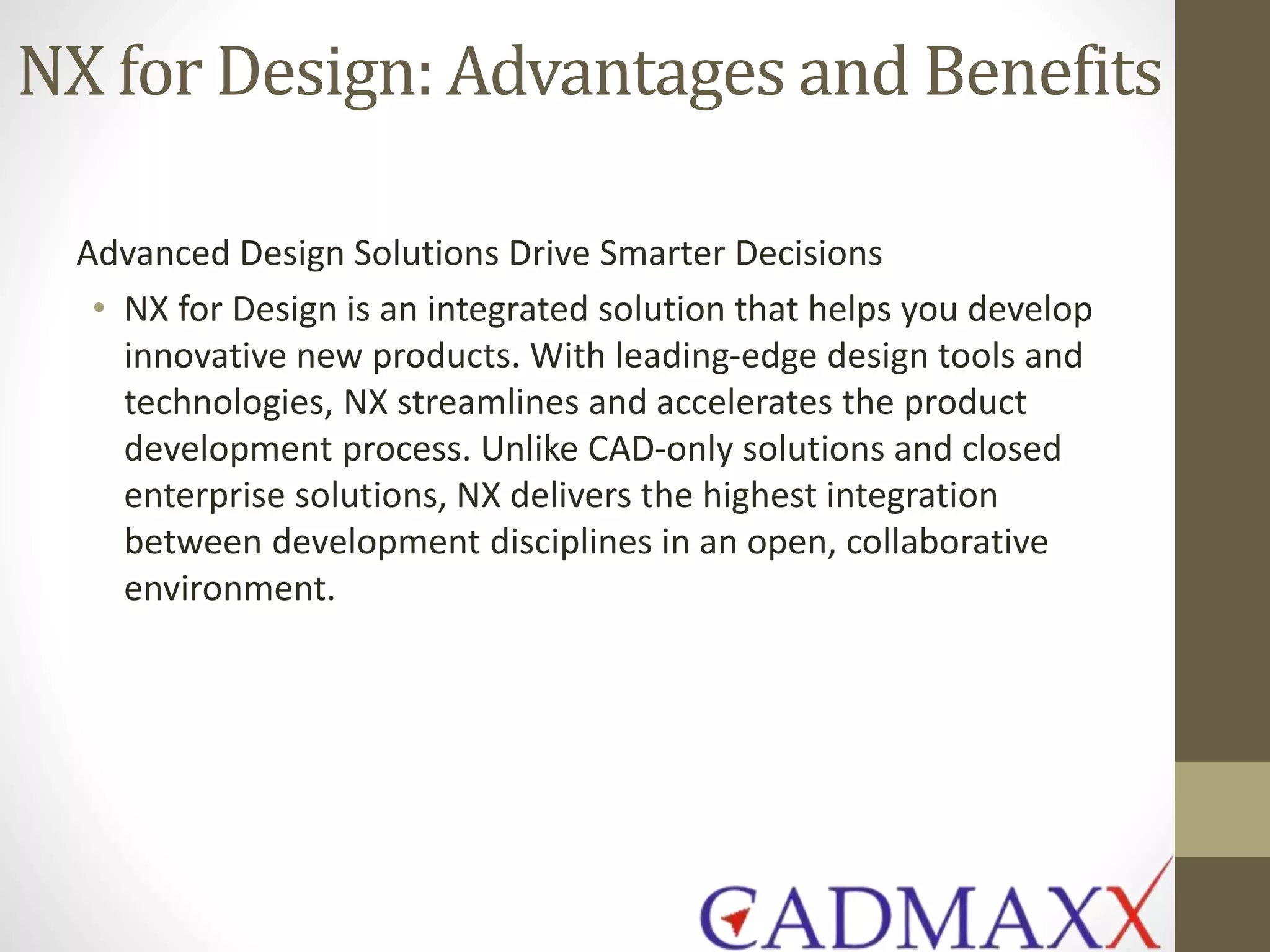 NX for Design: Advantages and Benefits
Advanced Design Solutions Drive Smarter Decisions
• NX for Design is an integrated solution that helps you develop
innovative new products. With leading-edge design tools and
technologies, NX streamlines and accelerates the product
development process. Unlike CAD-only solutions and closed
enterprise solutions, NX delivers the highest integration
between development disciplines in an open, collaborative
environment.
 