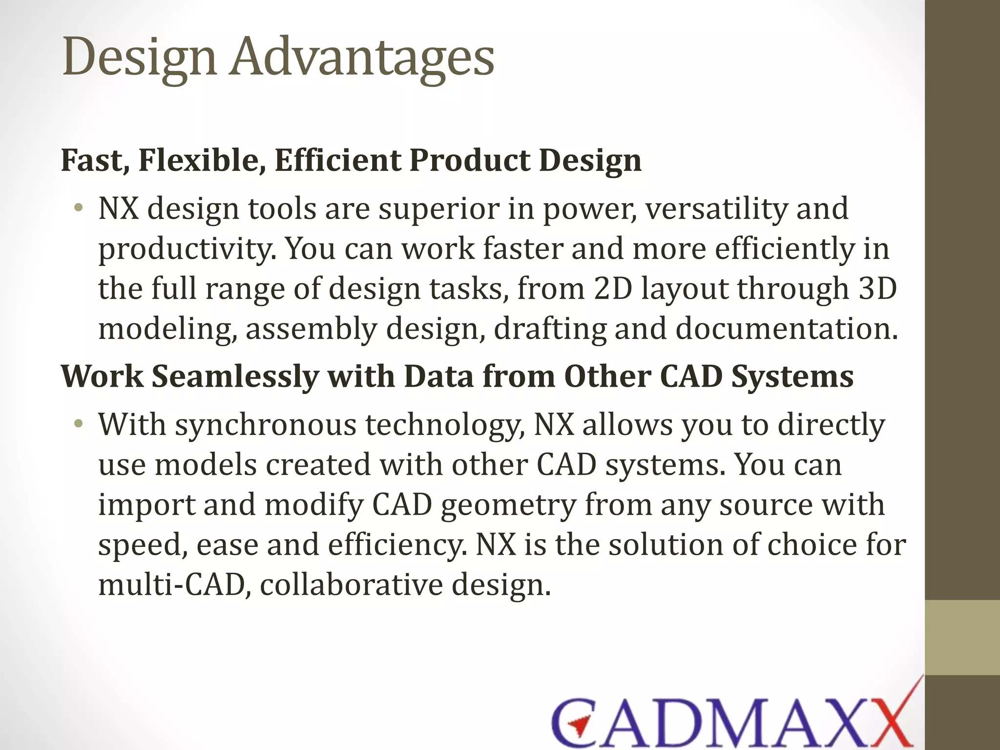 Design Advantages
Fast, Flexible, Efficient Product Design
• NX design tools are superior in power, versatility and
productivity. You can work faster and more efficiently in
the full range of design tasks, from 2D layout through 3D
modeling, assembly design, drafting and documentation.
Work Seamlessly with Data from Other CAD Systems
• With synchronous technology, NX allows you to directly
use models created with other CAD systems. You can
import and modify CAD geometry from any source with
speed, ease and efficiency. NX is the solution of choice for
multi-CAD, collaborative design.
 