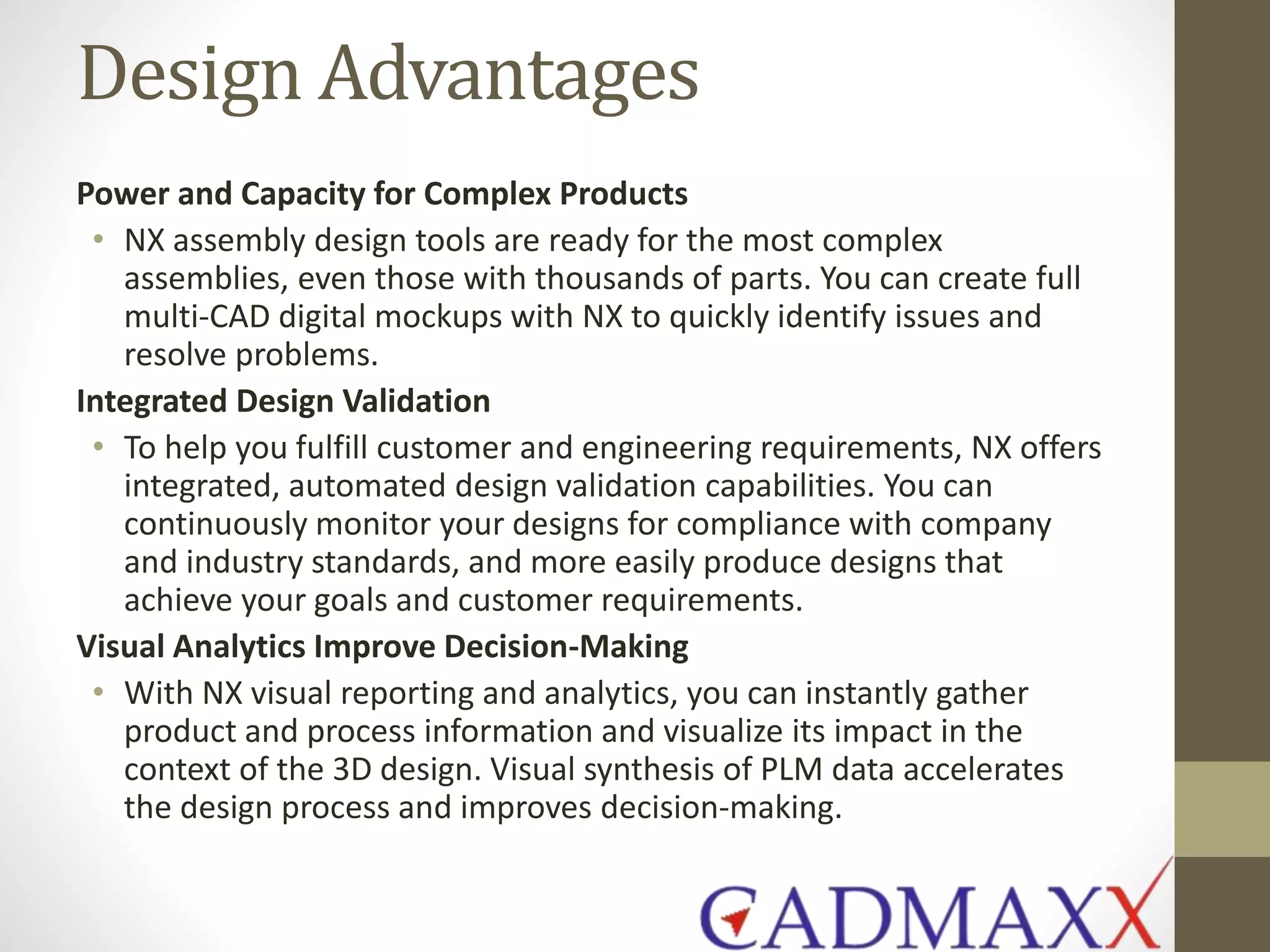 Design Advantages
Power and Capacity for Complex Products
• NX assembly design tools are ready for the most complex
assemblies, even those with thousands of parts. You can create full
multi-CAD digital mockups with NX to quickly identify issues and
resolve problems.
Integrated Design Validation
• To help you fulfill customer and engineering requirements, NX offers
integrated, automated design validation capabilities. You can
continuously monitor your designs for compliance with company
and industry standards, and more easily produce designs that
achieve your goals and customer requirements.
Visual Analytics Improve Decision-Making
• With NX visual reporting and analytics, you can instantly gather
product and process information and visualize its impact in the
context of the 3D design. Visual synthesis of PLM data accelerates
the design process and improves decision-making.
 
