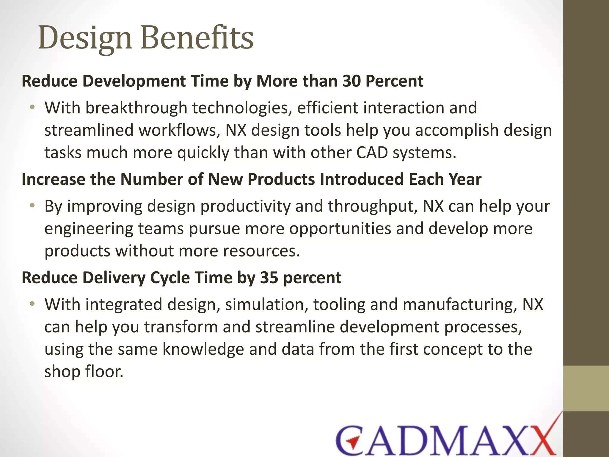 Design Benefits
Reduce Development Time by More than 30 Percent
• With breakthrough technologies, efficient interaction and
streamlined workflows, NX design tools help you accomplish design
tasks much more quickly than with other CAD systems.
Increase the Number of New Products Introduced Each Year
• By improving design productivity and throughput, NX can help your
engineering teams pursue more opportunities and develop more
products without more resources.
Reduce Delivery Cycle Time by 35 percent
• With integrated design, simulation, tooling and manufacturing, NX
can help you transform and streamline development processes,
using the same knowledge and data from the first concept to the
shop floor.
 