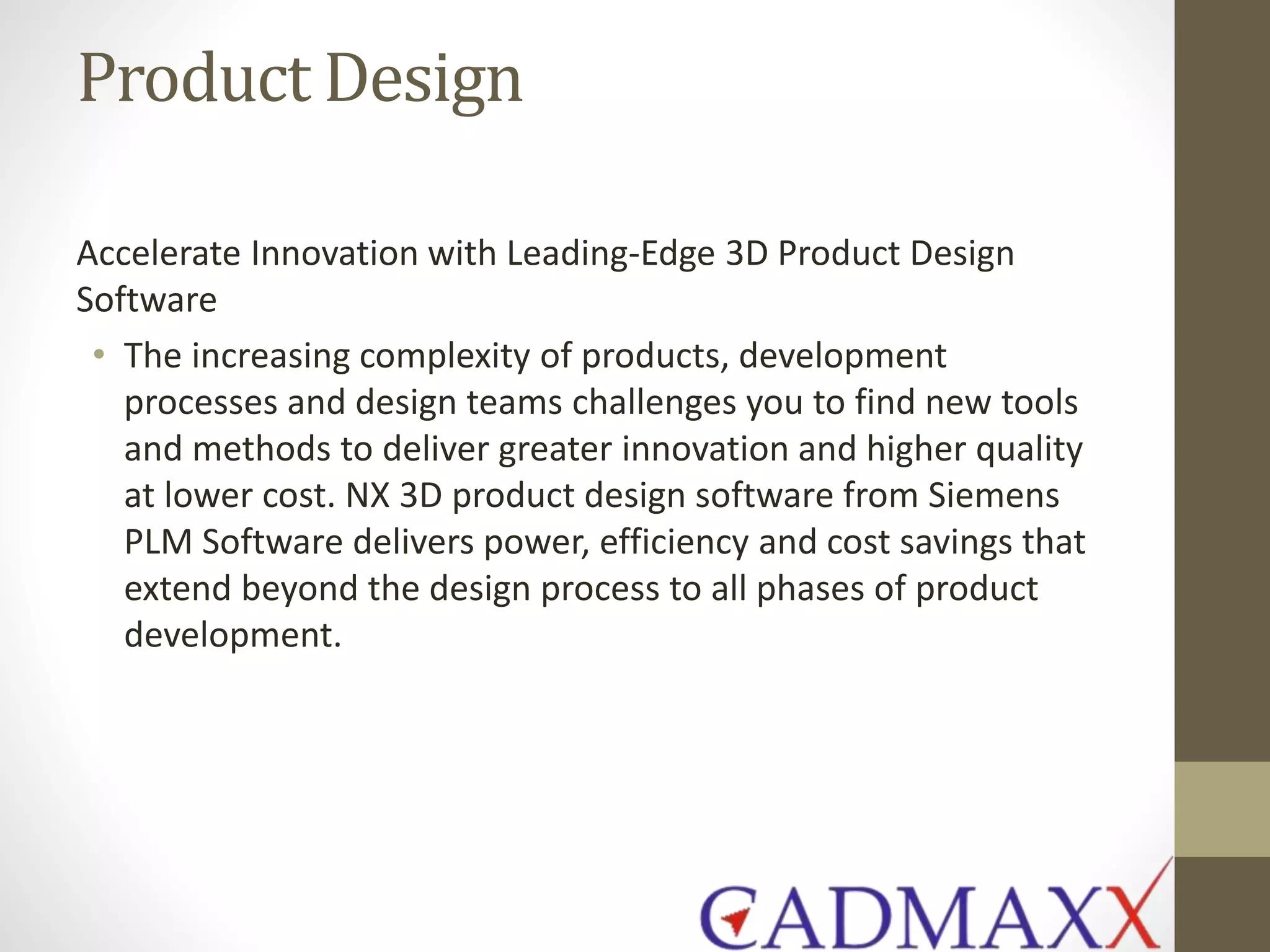 Product Design
Accelerate Innovation with Leading-Edge 3D Product Design
Software
• The increasing complexity of products, development
processes and design teams challenges you to find new tools
and methods to deliver greater innovation and higher quality
at lower cost. NX 3D product design software from Siemens
PLM Software delivers power, efficiency and cost savings that
extend beyond the design process to all phases of product
development.
 