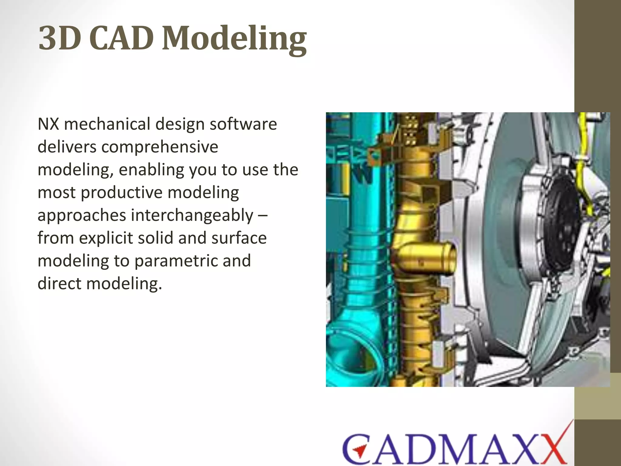 3D CAD Modeling
NX mechanical design software
delivers comprehensive
modeling, enabling you to use the
most productive modeling
approaches interchangeably –
from explicit solid and surface
modeling to parametric and
direct modeling.
 