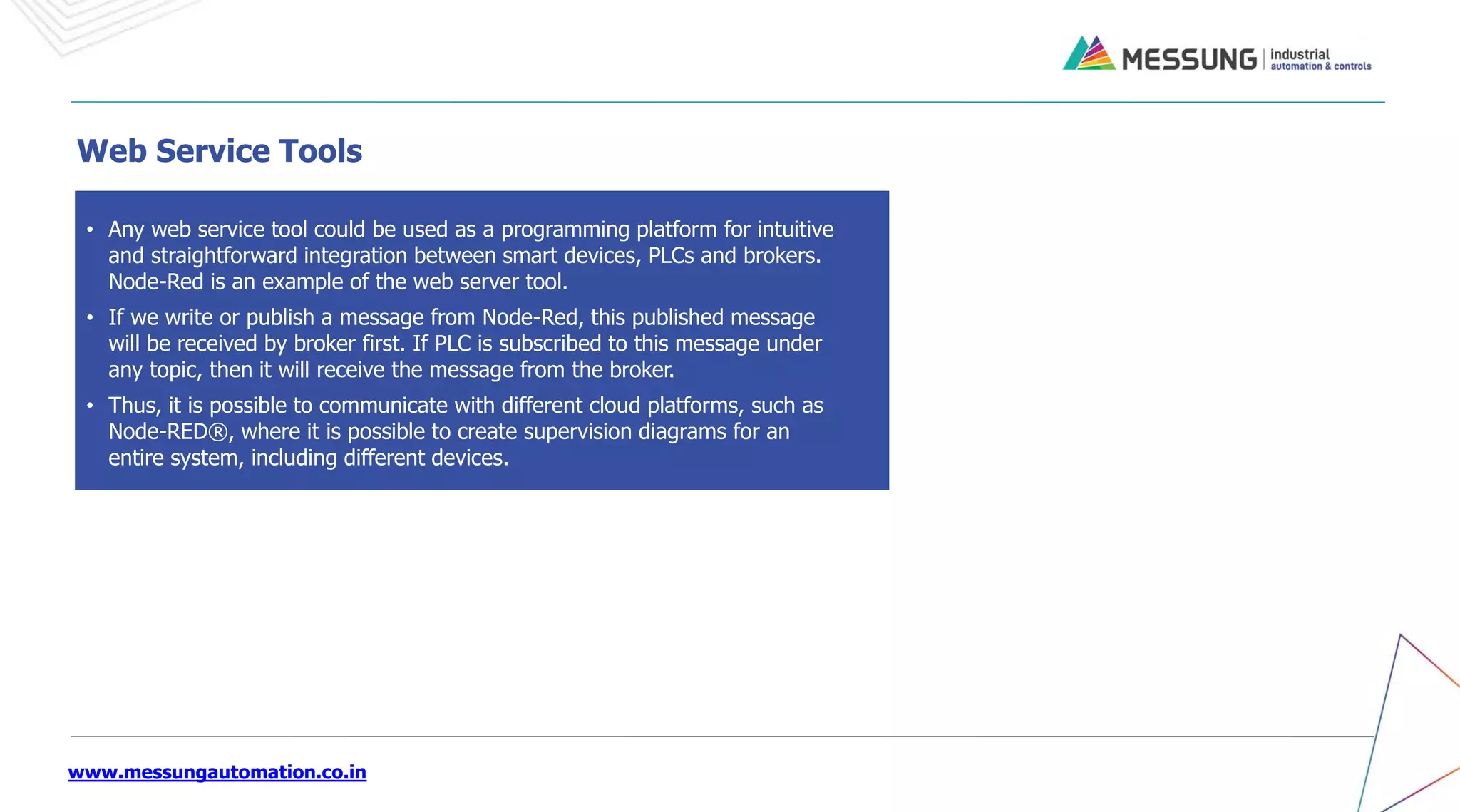 www.messungautomation.co.in
• Any web service tool could be used as a programming platform for intuitive
and straightforward integration between smart devices, PLCs and brokers.
Node-Red is an example of the web server tool.
• If we write or publish a message from Node-Red, this published message
will be received by broker first. If PLC is subscribed to this message under
any topic, then it will receive the message from the broker.
• Thus, it is possible to communicate with different cloud platforms, such as
Node-RED®, where it is possible to create supervision diagrams for an
entire system, including different devices.
Web Service Tools
 