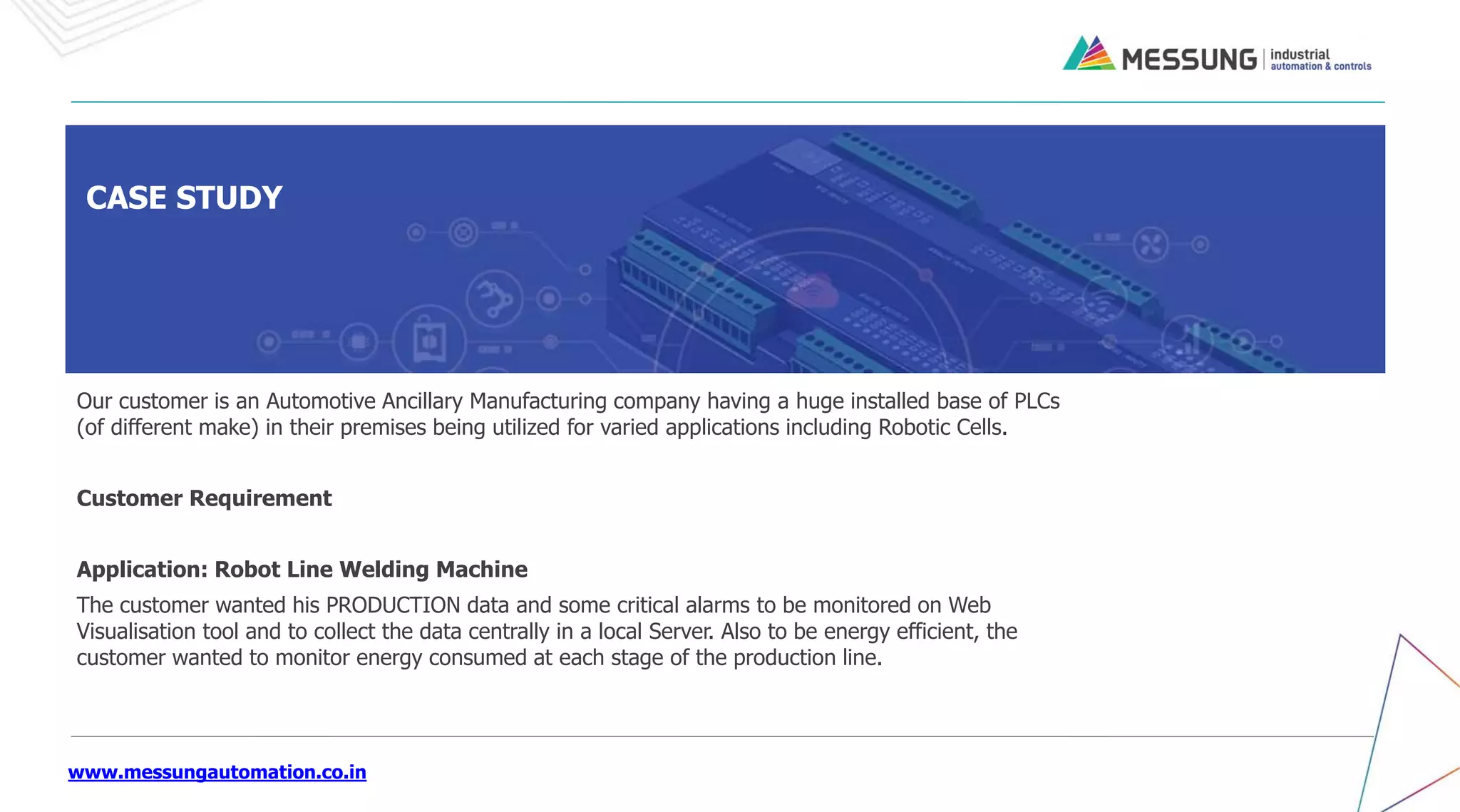 www.messungautomation.co.in
CASE STUDY
Our customer is an Automotive Ancillary Manufacturing company having a huge installed base of PLCs
(of different make) in their premises being utilized for varied applications including Robotic Cells.
Customer Requirement
Application: Robot Line Welding Machine
The customer wanted his PRODUCTION data and some critical alarms to be monitored on Web
Visualisation tool and to collect the data centrally in a local Server. Also to be energy efficient, the
customer wanted to monitor energy consumed at each stage of the production line.
 