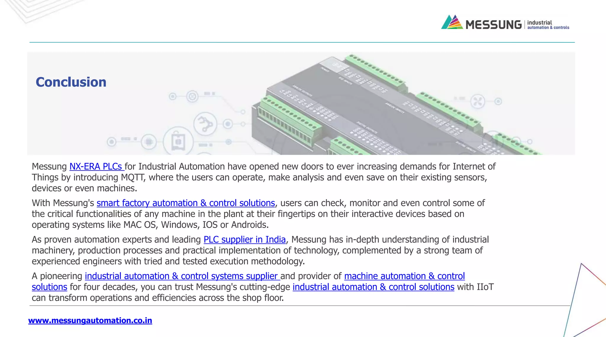 www.messungautomation.co.in
Conclusion
Messung NX-ERA PLCs for Industrial Automation have opened new doors to ever increasing demands for Internet of
Things by introducing MQTT, where the users can operate, make analysis and even save on their existing sensors,
devices or even machines.
With Messung's smart factory automation & control solutions, users can check, monitor and even control some of
the critical functionalities of any machine in the plant at their fingertips on their interactive devices based on
operating systems like MAC OS, Windows, IOS or Androids.
As proven automation experts and leading PLC supplier in India, Messung has in-depth understanding of industrial
machinery, production processes and practical implementation of technology, complemented by a strong team of
experienced engineers with tried and tested execution methodology.
A pioneering industrial automation & control systems supplier and provider of machine automation & control
solutions for four decades, you can trust Messung's cutting-edge industrial automation & control solutions with IIoT
can transform operations and efficiencies across the shop floor.
 