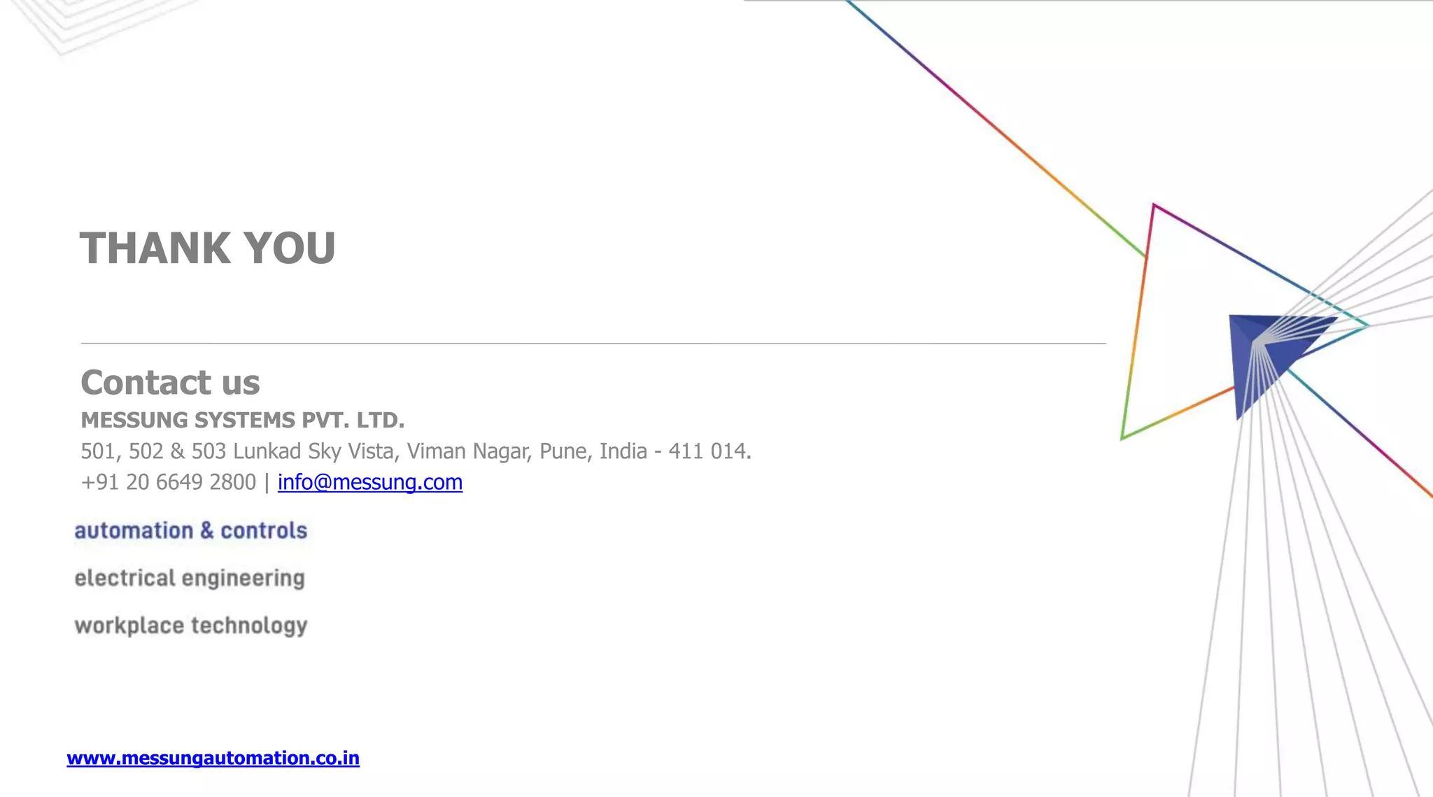 www.messungautomation.co.in
THANK YOU
Contact us
MESSUNG SYSTEMS PVT. LTD.
501, 502 & 503 Lunkad Sky Vista, Viman Nagar, Pune, India - 411 014.
+91 20 6649 2800 | info@messung.com
 
