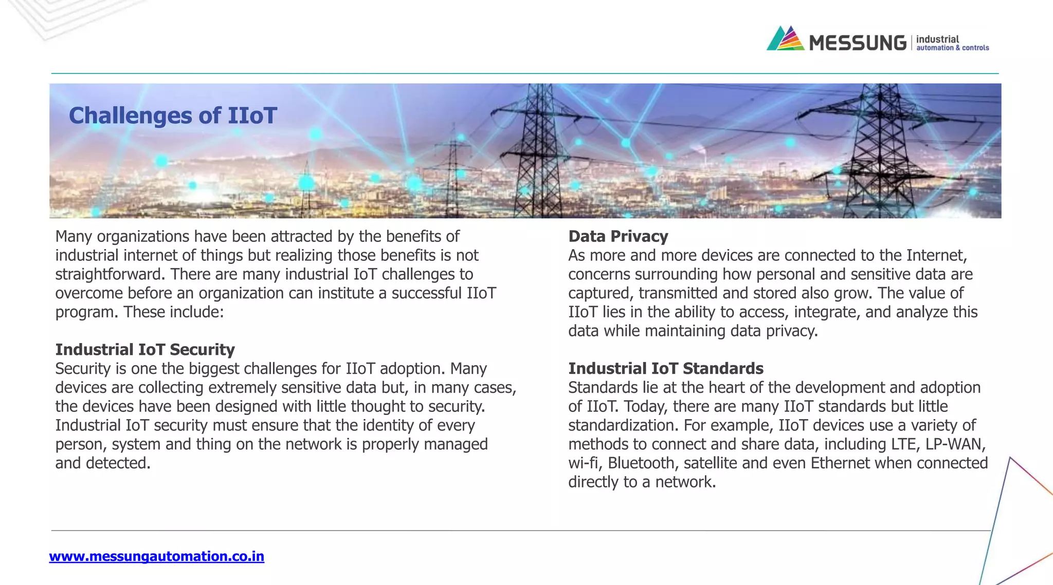 www.messungautomation.co.in
Many organizations have been attracted by the benefits of
industrial internet of things but realizing those benefits is not
straightforward. There are many industrial IoT challenges to
overcome before an organization can institute a successful IIoT
program. These include:
Industrial IoT Security
Security is one the biggest challenges for IIoT adoption. Many
devices are collecting extremely sensitive data but, in many cases,
the devices have been designed with little thought to security.
Industrial IoT security must ensure that the identity of every
person, system and thing on the network is properly managed
and detected.
Challenges of IIoT
Data Privacy
As more and more devices are connected to the Internet,
concerns surrounding how personal and sensitive data are
captured, transmitted and stored also grow. The value of
IIoT lies in the ability to access, integrate, and analyze this
data while maintaining data privacy.
Industrial IoT Standards
Standards lie at the heart of the development and adoption
of IIoT. Today, there are many IIoT standards but little
standardization. For example, IIoT devices use a variety of
methods to connect and share data, including LTE, LP-WAN,
wi-fi, Bluetooth, satellite and even Ethernet when connected
directly to a network.
 