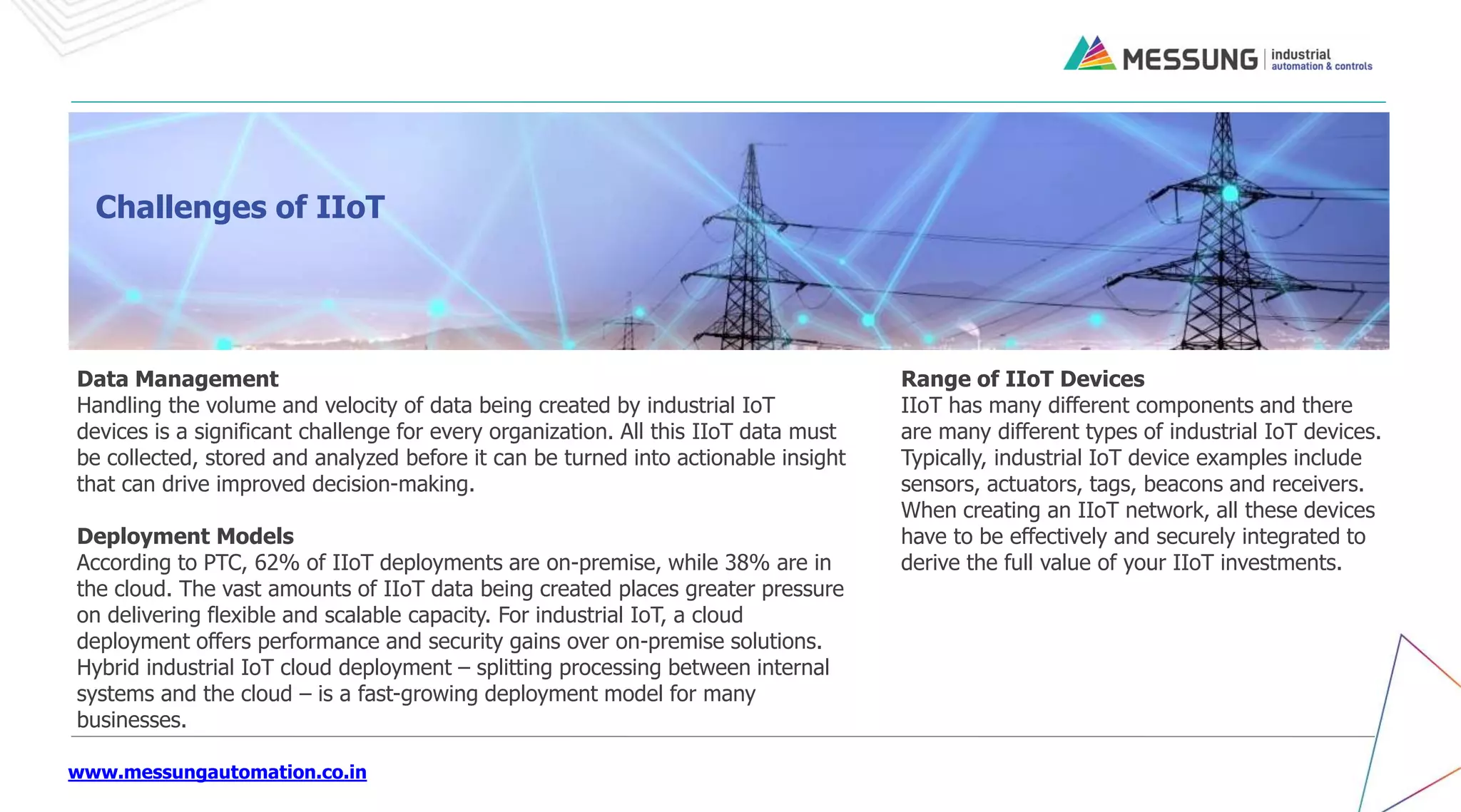 www.messungautomation.co.in
Data Management
Handling the volume and velocity of data being created by industrial IoT
devices is a significant challenge for every organization. All this IIoT data must
be collected, stored and analyzed before it can be turned into actionable insight
that can drive improved decision-making.
Deployment Models
According to PTC, 62% of IIoT deployments are on-premise, while 38% are in
the cloud. The vast amounts of IIoT data being created places greater pressure
on delivering flexible and scalable capacity. For industrial IoT, a cloud
deployment offers performance and security gains over on-premise solutions.
Hybrid industrial IoT cloud deployment – splitting processing between internal
systems and the cloud – is a fast-growing deployment model for many
businesses.
Challenges of IIoT
Range of IIoT Devices
IIoT has many different components and there
are many different types of industrial IoT devices.
Typically, industrial IoT device examples include
sensors, actuators, tags, beacons and receivers.
When creating an IIoT network, all these devices
have to be effectively and securely integrated to
derive the full value of your IIoT investments.
 