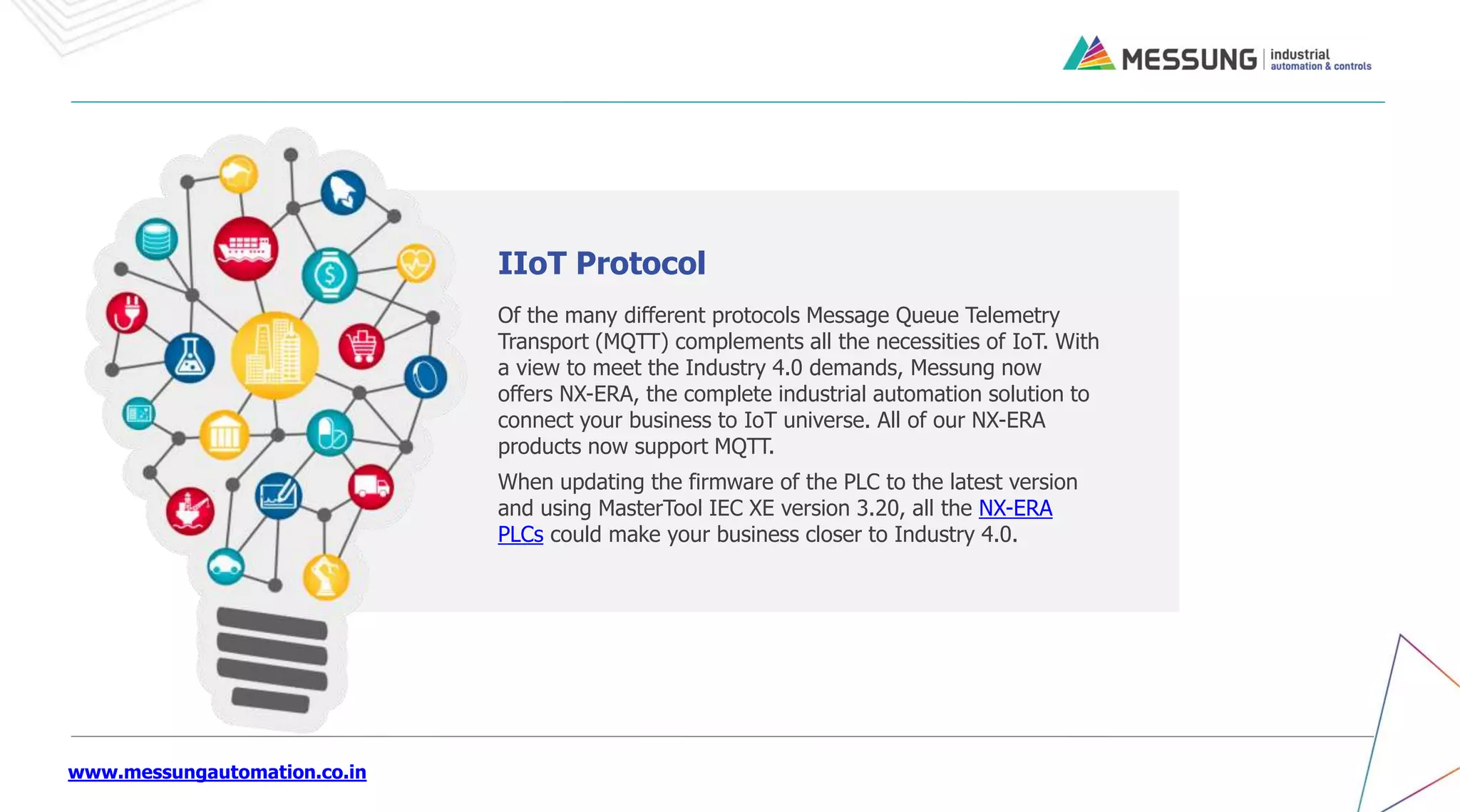 www.messungautomation.co.in
Of the many different protocols Message Queue Telemetry
Transport (MQTT) complements all the necessities of IoT. With
a view to meet the Industry 4.0 demands, Messung now
offers NX-ERA, the complete industrial automation solution to
connect your business to IoT universe. All of our NX-ERA
products now support MQTT.
When updating the firmware of the PLC to the latest version
and using MasterTool IEC XE version 3.20, all the NX-ERA
PLCs could make your business closer to Industry 4.0.
IIoT Protocol
 