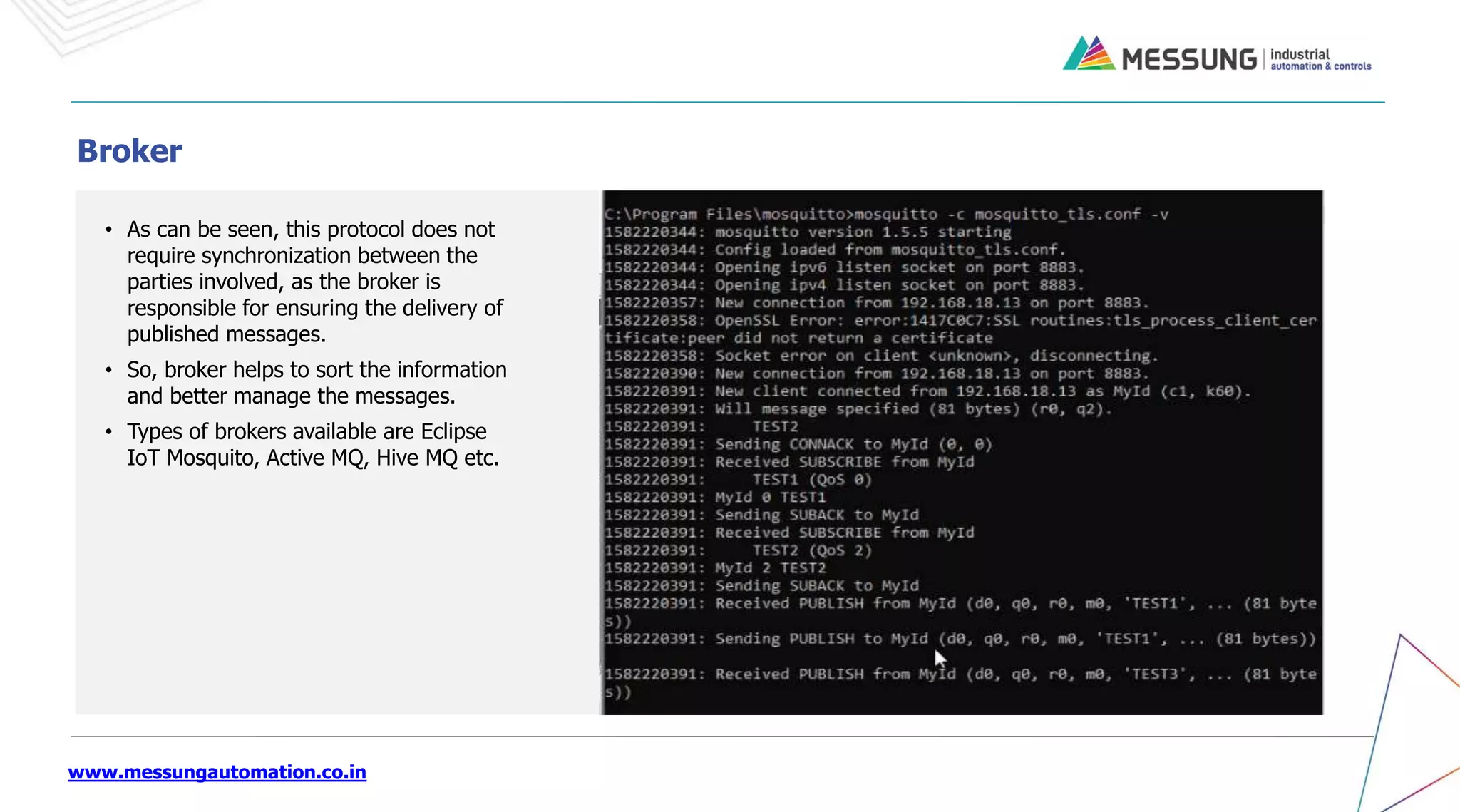 www.messungautomation.co.in
• As can be seen, this protocol does not
require synchronization between the
parties involved, as the broker is
responsible for ensuring the delivery of
published messages.
• So, broker helps to sort the information
and better manage the messages.
• Types of brokers available are Eclipse
IoT Mosquito, Active MQ, Hive MQ etc.
Broker
 