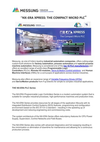“NX-ERA XPRESS: THE COMPACT MICRO PLC”
Messung, as one of India’s leading industrial automation companies, offers cutting-edge
custom-built solutions for factory automation, process automation and special purpose
machine automation. Messung is considered one of the top 10 PLC manufacturers and
offers an excellent range of world-class Programmable Logic
Controllers (PLCs), Remote I/O modules, Servo & Motion Control solutions and Human
Machine Interfaces (HMIs) for a cornucopia of applications across diverse industries.
Messung also offers an expansive range of Variable Frequency Drives (VFDs)
and Servo/Motion products from Fuji Electric for simple to complex industrial applications.
THE NX-ERA PLC Series
The NX-ERA Programmable Logic Controllers Series is a modern automation system that is
suitable for complex industrial processes, high-performance machines and production lines.
The NX-ERA Series provides resources for all stages of the application lifecycle with its
integrated Distribution Control Systems (DCS) features, programming and configuration
environment based on the IEC 61131-3 standard – resulting in the speeding up of
development and reducing engineering and commissioning costs.
The system architecture of the NX-ERA Series offers redundancy features for CPU Power
Supply, Supervision, Control Networks and Field Buses.
The NX-ERA Series also comes with advanced diagnostics and hot swapping resulting in
the minimization or elimination of downtime for maintenance and allowing for a continuous
production process.
 