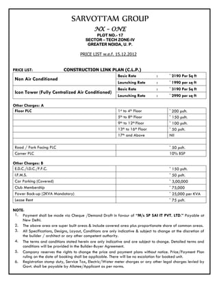 SARVOTTAM GROUP
                                               NX – ONE
                                              PLOT NO.- 17
                                          SECTOR – TECH ZONE-IV
                                           GREATER NOIDA, U. P.

                                       PRICE LIST w.e.f. 15.12.2012


PRICE LIST:                  CONSTRUCTION LINK PLAN (C.L.P.)
                                                 Basic Rate                         :      ` 2190 Per Sq ft
 Non Air Conditioned
                                                             Launching Rate         :      ` 1990 per sq ft
                                                             Basic Rate             :      ` 3190 Per Sq ft
 Icon Tower (Fully Centralized Air Conditioned)
                                                             Launching Rate         :      ` 2990 per sq ft

Other Charges: A
 Floor PLC                                                   1st to 4th Floor              ` 200 psft.
                                                             5th to 8th Floor              ` 150 psft.
                                                             9th to 12th Floor             ` 100 psft.
                                                             13th to 16th Floor            ` 50 psft.
                                                             17th and Above                Nil

 Road / Park Facing PLC                                                                    ` 50 psft.
 Corner PLC                                                                                10% BSP

Other Charges: B
 E.D.C./I.D.C./F.F.C.                                                                      ` 150 psft.
 I.F.M.S.                                                                                  ` 50 psft.
 Car Parking (Covered)                                                                     ` 3,00,000
 Club Membership                                                                           ` 75,000
 Power Back-up (2KVA Mandatory)                                                            ` 25,000 per KVA
 Lease Rent                                                                                ` 75 psft.

NOTE:
 1. Payment shall be made via Cheque /Demand Draft in favour of “M/s SP SAI IT PVT. LTD.” Payable at
    New Delhi.
 2. The above area are super built areas & include covered area plus proportionate share of common areas.
 3. All Specifications, Designs, Layout, Conditions are only indicative & subject to change at the discretion of
    the builder / architect or any other competent authority.
 4. The terms and conditions stated herein are only indicative and are subject to change. Detailed terms and
    conditions will be provided in the Builder-Buyer Agreement.
 5. Company reserves the rights to change the price and payment plans without notice. Price/Payment Plan
    ruling on the date of booking shall be applicable. There will be no escalation for booked unit.
 6. Registration stamp duty, Service Tax, Electric/Water meter charges or any other legal charges levied by
    Govt. shall be payable by Allotee/Applicant as per norms.
 