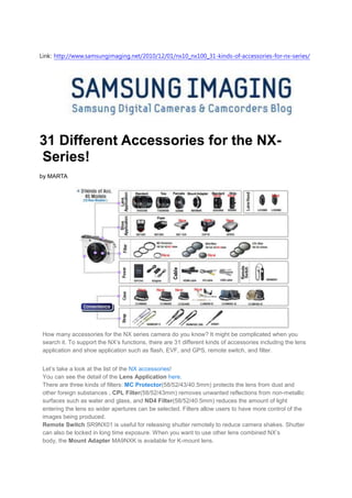 Link: http://www.samsungimaging.net/2010/12/01/nx10_nx100_31-kinds-of-accessories-for-nx-series/




31 Different Accessories for the NX-
Series!
by MARTA




 How many accessories for the NX series camera do you know? It might be complicated when you
 search it. To support the NX’s functions, there are 31 different kinds of accessories including the lens
 application and shoe application such as flash, EVF, and GPS, remote switch, and filter.


 Let’s take a look at the list of the NX accessories!
 You can see the detail of the Lens Application here.
 There are three kinds of filters: MC Protector(58/52/43/40.5mm) protects the lens from dust and
 other foreign substances , CPL Filter(58/52/43mm) removes unwanted reflections from non-metallic
 surfaces such as water and glass, and ND4 Filter(58/52/40.5mm) reduces the amount of light
 entering the lens so wider apertures can be selected. Filters allow users to have more control of the
 images being produced.
 Remote Switch SR9NX01 is useful for releasing shutter remotely to reduce camera shakes. Shutter
 can also be locked in long time exposure. When you want to use other lens combined NX’s
 body, the Mount Adapter MA9NXK is available for K-mount lens.
 